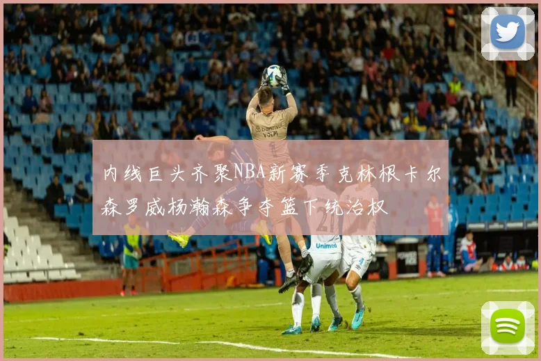 内线巨头齐聚NBA新赛季克林根卡尔森罗威杨瀚森争夺篮下统治权